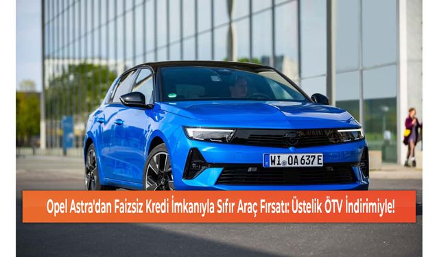 Opel Astra'dan Faizsiz Kredi İmkanıyla Sıfır Araç Fırsatı: Üstelik ÖTV İndirimiyle!